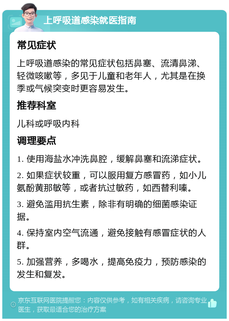 上呼吸道感染就医指南 常见症状 上呼吸道感染的常见症状包括鼻塞、流清鼻涕、轻微咳嗽等，多见于儿童和老年人，尤其是在换季或气候突变时更容易发生。 推荐科室 儿科或呼吸内科 调理要点 1. 使用海盐水冲洗鼻腔，缓解鼻塞和流涕症状。 2. 如果症状较重，可以服用复方感冒药，如小儿氨酚黄那敏等，或者抗过敏药，如西替利嗪。 3. 避免滥用抗生素，除非有明确的细菌感染证据。 4. 保持室内空气流通，避免接触有感冒症状的人群。 5. 加强营养，多喝水，提高免疫力，预防感染的发生和复发。