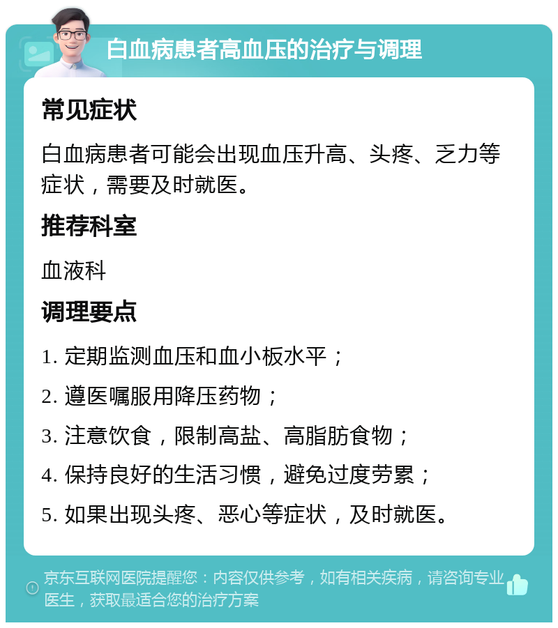 白血病患者高血压的治疗与调理 常见症状 白血病患者可能会出现血压升高、头疼、乏力等症状，需要及时就医。 推荐科室 血液科 调理要点 1. 定期监测血压和血小板水平； 2. 遵医嘱服用降压药物； 3. 注意饮食，限制高盐、高脂肪食物； 4. 保持良好的生活习惯，避免过度劳累； 5. 如果出现头疼、恶心等症状，及时就医。