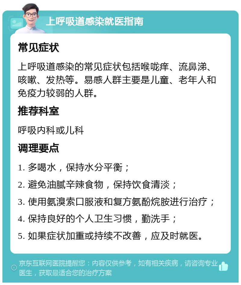 上呼吸道感染就医指南 常见症状 上呼吸道感染的常见症状包括喉咙痒、流鼻涕、咳嗽、发热等。易感人群主要是儿童、老年人和免疫力较弱的人群。 推荐科室 呼吸内科或儿科 调理要点 1. 多喝水，保持水分平衡； 2. 避免油腻辛辣食物，保持饮食清淡； 3. 使用氨溴索口服液和复方氨酚烷胺进行治疗； 4. 保持良好的个人卫生习惯，勤洗手； 5. 如果症状加重或持续不改善，应及时就医。