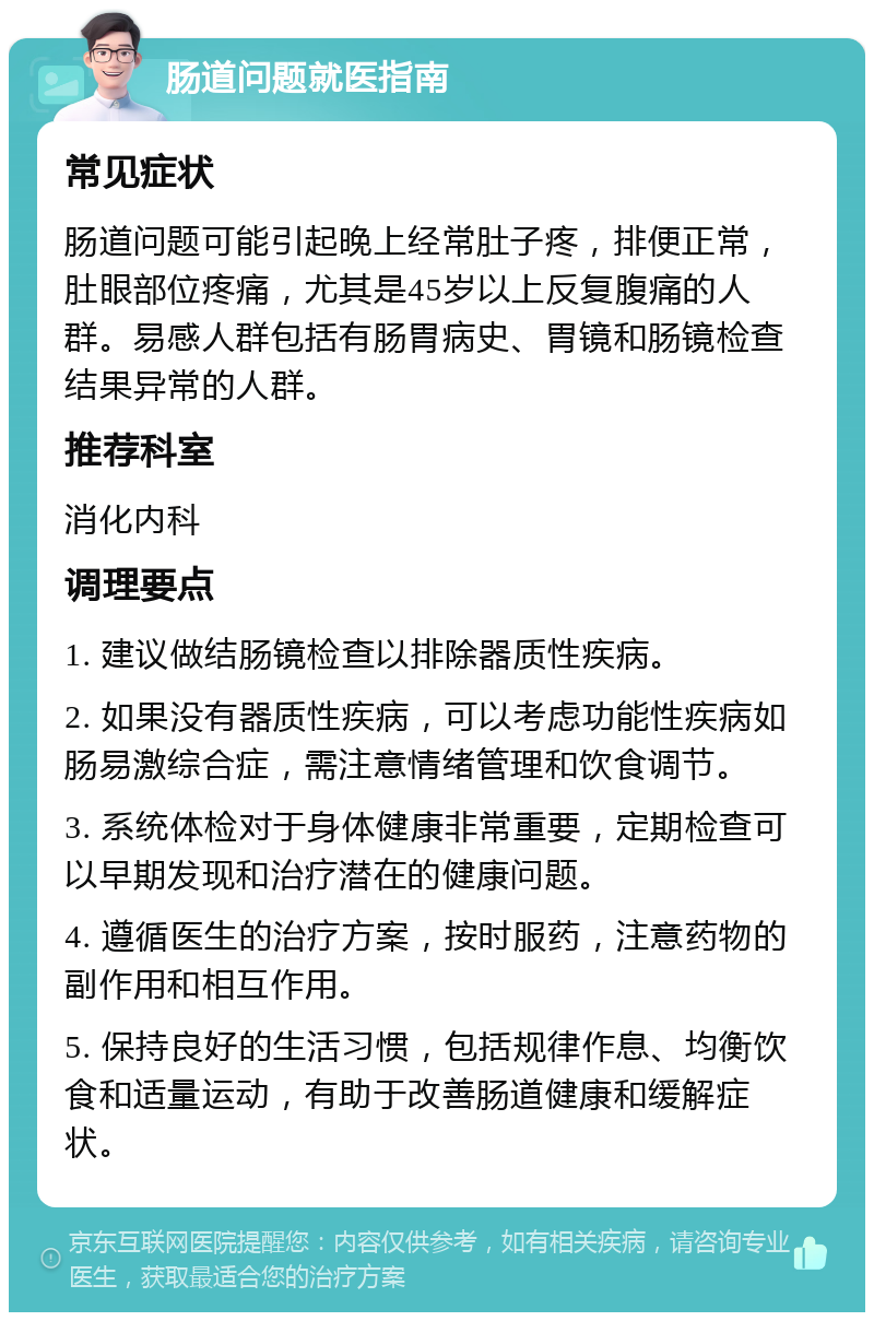 肠道问题就医指南 常见症状 肠道问题可能引起晚上经常肚子疼，排便正常，肚眼部位疼痛，尤其是45岁以上反复腹痛的人群。易感人群包括有肠胃病史、胃镜和肠镜检查结果异常的人群。 推荐科室 消化内科 调理要点 1. 建议做结肠镜检查以排除器质性疾病。 2. 如果没有器质性疾病，可以考虑功能性疾病如肠易激综合症，需注意情绪管理和饮食调节。 3. 系统体检对于身体健康非常重要，定期检查可以早期发现和治疗潜在的健康问题。 4. 遵循医生的治疗方案，按时服药，注意药物的副作用和相互作用。 5. 保持良好的生活习惯，包括规律作息、均衡饮食和适量运动，有助于改善肠道健康和缓解症状。