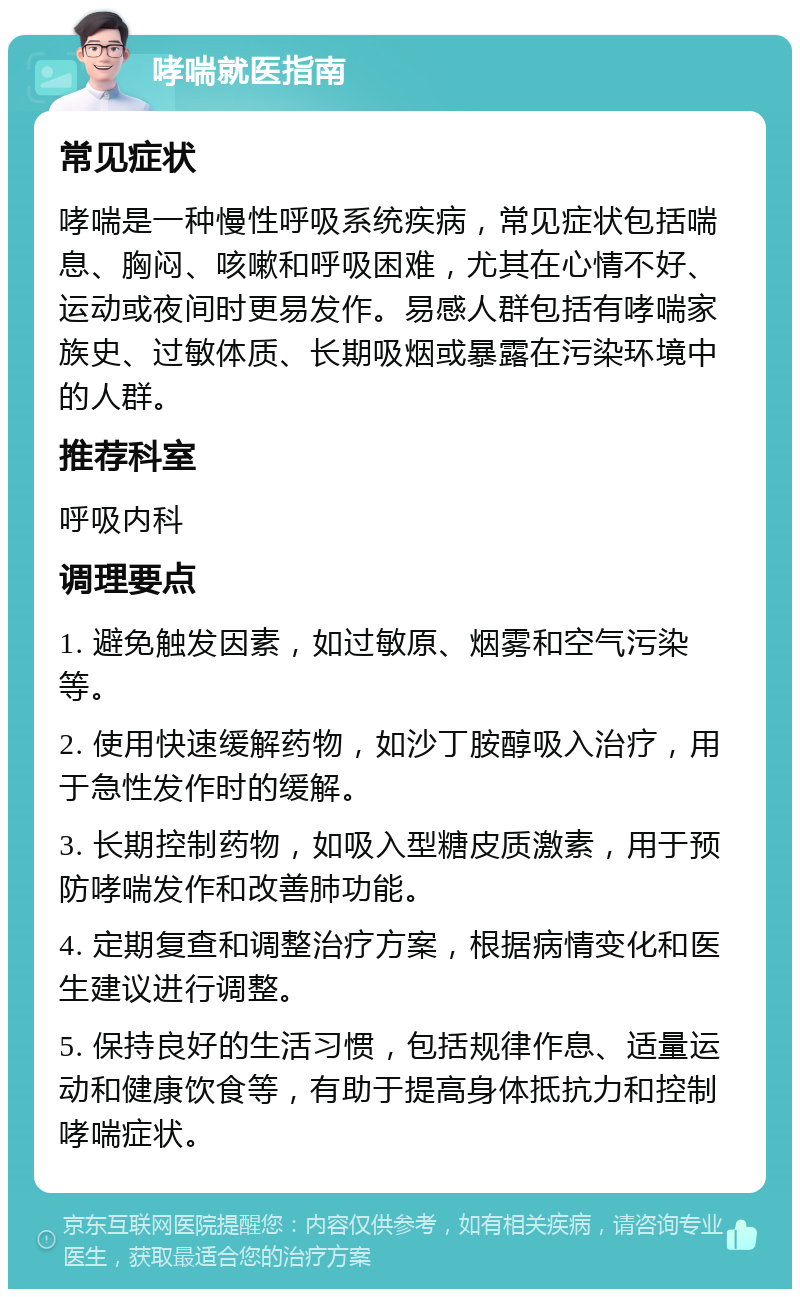 哮喘就医指南 常见症状 哮喘是一种慢性呼吸系统疾病，常见症状包括喘息、胸闷、咳嗽和呼吸困难，尤其在心情不好、运动或夜间时更易发作。易感人群包括有哮喘家族史、过敏体质、长期吸烟或暴露在污染环境中的人群。 推荐科室 呼吸内科 调理要点 1. 避免触发因素，如过敏原、烟雾和空气污染等。 2. 使用快速缓解药物，如沙丁胺醇吸入治疗，用于急性发作时的缓解。 3. 长期控制药物，如吸入型糖皮质激素，用于预防哮喘发作和改善肺功能。 4. 定期复查和调整治疗方案，根据病情变化和医生建议进行调整。 5. 保持良好的生活习惯，包括规律作息、适量运动和健康饮食等，有助于提高身体抵抗力和控制哮喘症状。