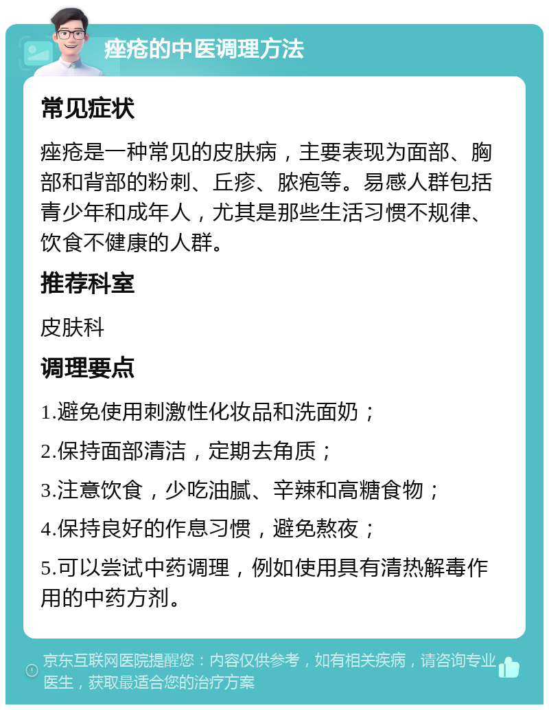 痤疮的中医调理方法 常见症状 痤疮是一种常见的皮肤病，主要表现为面部、胸部和背部的粉刺、丘疹、脓疱等。易感人群包括青少年和成年人，尤其是那些生活习惯不规律、饮食不健康的人群。 推荐科室 皮肤科 调理要点 1.避免使用刺激性化妆品和洗面奶； 2.保持面部清洁，定期去角质； 3.注意饮食，少吃油腻、辛辣和高糖食物； 4.保持良好的作息习惯，避免熬夜； 5.可以尝试中药调理，例如使用具有清热解毒作用的中药方剂。