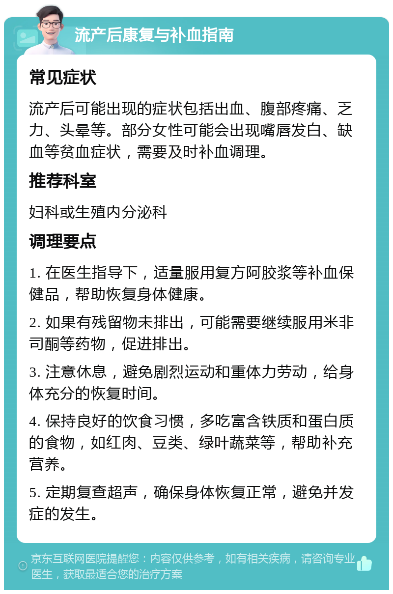 流产后康复与补血指南 常见症状 流产后可能出现的症状包括出血、腹部疼痛、乏力、头晕等。部分女性可能会出现嘴唇发白、缺血等贫血症状，需要及时补血调理。 推荐科室 妇科或生殖内分泌科 调理要点 1. 在医生指导下，适量服用复方阿胶浆等补血保健品，帮助恢复身体健康。 2. 如果有残留物未排出，可能需要继续服用米非司酮等药物，促进排出。 3. 注意休息，避免剧烈运动和重体力劳动，给身体充分的恢复时间。 4. 保持良好的饮食习惯，多吃富含铁质和蛋白质的食物，如红肉、豆类、绿叶蔬菜等，帮助补充营养。 5. 定期复查超声，确保身体恢复正常，避免并发症的发生。