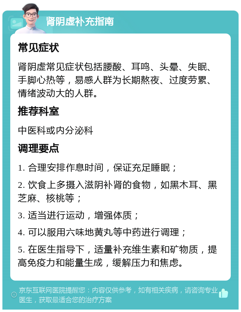 肾阴虚补充指南 常见症状 肾阴虚常见症状包括腰酸、耳鸣、头晕、失眠、手脚心热等，易感人群为长期熬夜、过度劳累、情绪波动大的人群。 推荐科室 中医科或内分泌科 调理要点 1. 合理安排作息时间，保证充足睡眠； 2. 饮食上多摄入滋阴补肾的食物，如黑木耳、黑芝麻、核桃等； 3. 适当进行运动，增强体质； 4. 可以服用六味地黄丸等中药进行调理； 5. 在医生指导下，适量补充维生素和矿物质，提高免疫力和能量生成，缓解压力和焦虑。