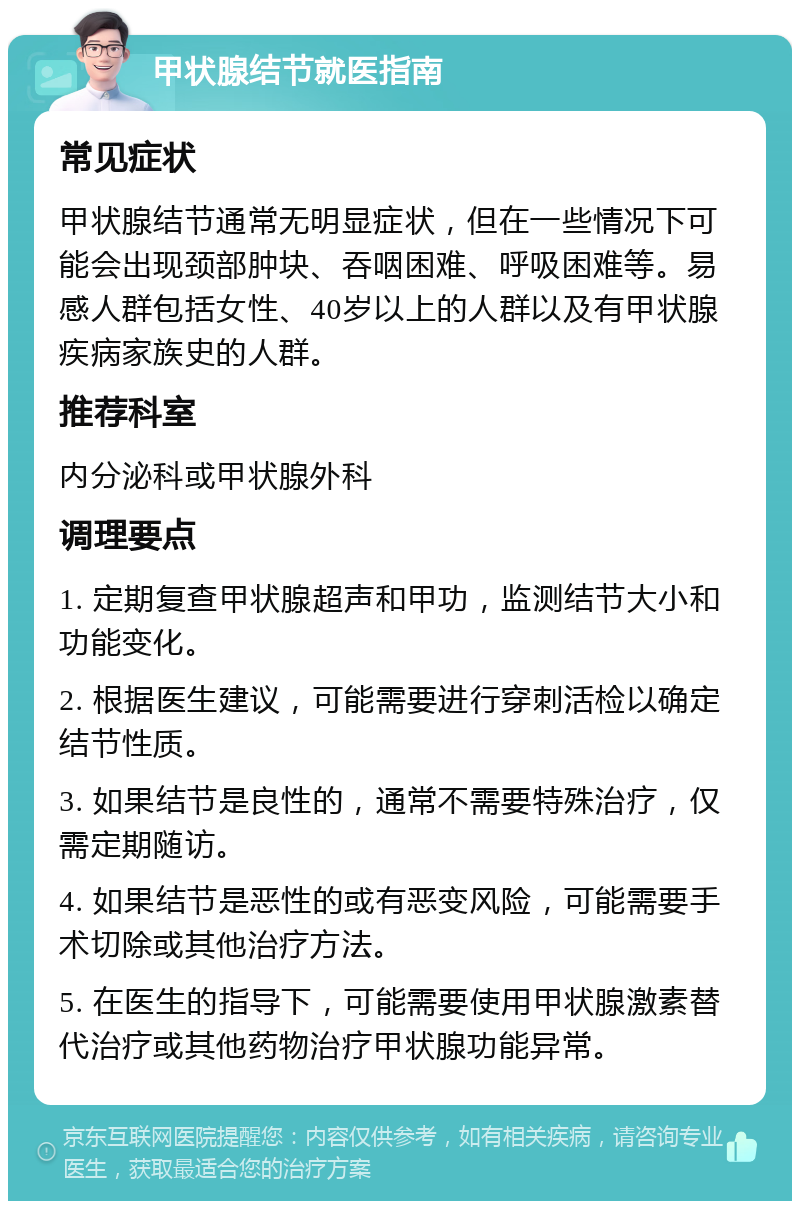 甲状腺结节就医指南 常见症状 甲状腺结节通常无明显症状，但在一些情况下可能会出现颈部肿块、吞咽困难、呼吸困难等。易感人群包括女性、40岁以上的人群以及有甲状腺疾病家族史的人群。 推荐科室 内分泌科或甲状腺外科 调理要点 1. 定期复查甲状腺超声和甲功，监测结节大小和功能变化。 2. 根据医生建议，可能需要进行穿刺活检以确定结节性质。 3. 如果结节是良性的，通常不需要特殊治疗，仅需定期随访。 4. 如果结节是恶性的或有恶变风险，可能需要手术切除或其他治疗方法。 5. 在医生的指导下，可能需要使用甲状腺激素替代治疗或其他药物治疗甲状腺功能异常。