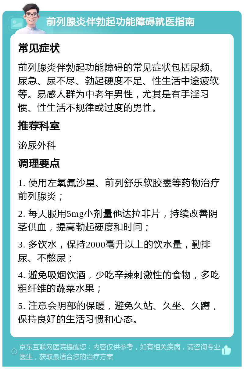 前列腺炎伴勃起功能障碍就医指南 常见症状 前列腺炎伴勃起功能障碍的常见症状包括尿频、尿急、尿不尽、勃起硬度不足、性生活中途疲软等。易感人群为中老年男性，尤其是有手淫习惯、性生活不规律或过度的男性。 推荐科室 泌尿外科 调理要点 1. 使用左氧氟沙星、前列舒乐软胶囊等药物治疗前列腺炎； 2. 每天服用5mg小剂量他达拉非片，持续改善阴茎供血，提高勃起硬度和时间； 3. 多饮水，保持2000毫升以上的饮水量，勤排尿、不憋尿； 4. 避免吸烟饮酒，少吃辛辣刺激性的食物，多吃粗纤维的蔬菜水果； 5. 注意会阴部的保暖，避免久站、久坐、久蹲，保持良好的生活习惯和心态。