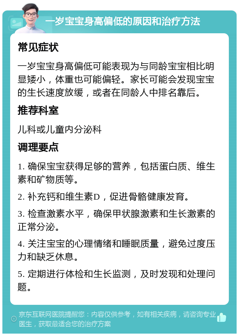 一岁宝宝身高偏低的原因和治疗方法 常见症状 一岁宝宝身高偏低可能表现为与同龄宝宝相比明显矮小，体重也可能偏轻。家长可能会发现宝宝的生长速度放缓，或者在同龄人中排名靠后。 推荐科室 儿科或儿童内分泌科 调理要点 1. 确保宝宝获得足够的营养，包括蛋白质、维生素和矿物质等。 2. 补充钙和维生素D，促进骨骼健康发育。 3. 检查激素水平，确保甲状腺激素和生长激素的正常分泌。 4. 关注宝宝的心理情绪和睡眠质量，避免过度压力和缺乏休息。 5. 定期进行体检和生长监测，及时发现和处理问题。