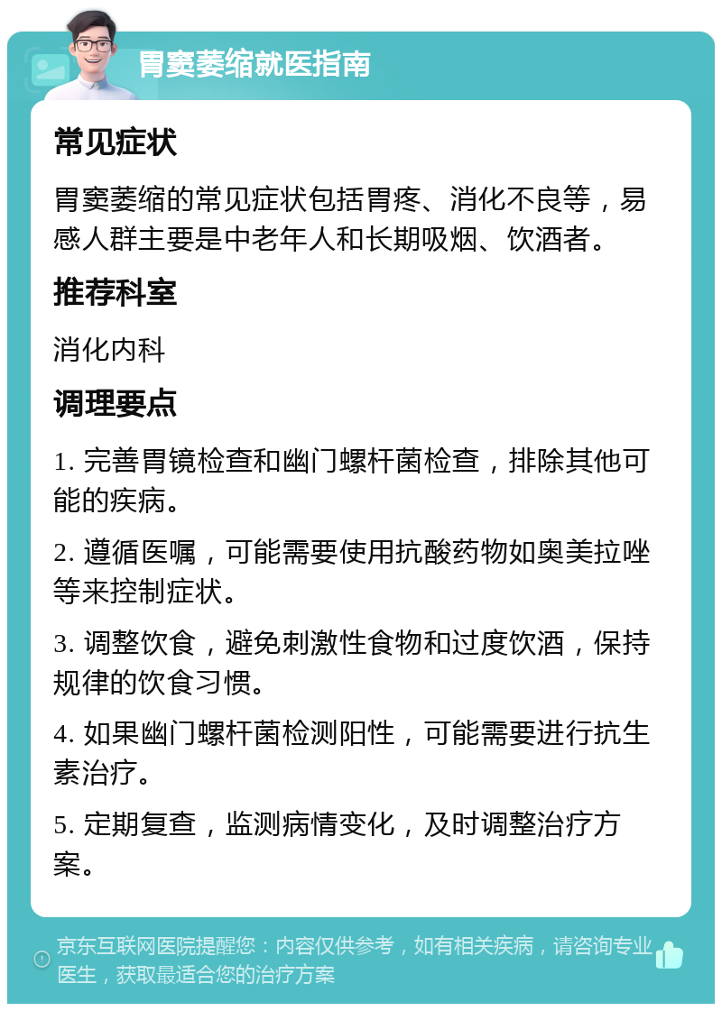 胃窦萎缩就医指南 常见症状 胃窦萎缩的常见症状包括胃疼、消化不良等，易感人群主要是中老年人和长期吸烟、饮酒者。 推荐科室 消化内科 调理要点 1. 完善胃镜检查和幽门螺杆菌检查，排除其他可能的疾病。 2. 遵循医嘱，可能需要使用抗酸药物如奥美拉唑等来控制症状。 3. 调整饮食，避免刺激性食物和过度饮酒，保持规律的饮食习惯。 4. 如果幽门螺杆菌检测阳性，可能需要进行抗生素治疗。 5. 定期复查，监测病情变化，及时调整治疗方案。