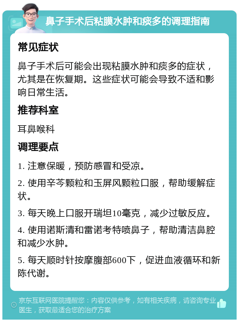 鼻子手术后粘膜水肿和痰多的调理指南 常见症状 鼻子手术后可能会出现粘膜水肿和痰多的症状，尤其是在恢复期。这些症状可能会导致不适和影响日常生活。 推荐科室 耳鼻喉科 调理要点 1. 注意保暖，预防感冒和受凉。 2. 使用辛芩颗粒和玉屏风颗粒口服，帮助缓解症状。 3. 每天晚上口服开瑞坦10毫克，减少过敏反应。 4. 使用诺斯清和雷诺考特喷鼻子，帮助清洁鼻腔和减少水肿。 5. 每天顺时针按摩腹部600下，促进血液循环和新陈代谢。