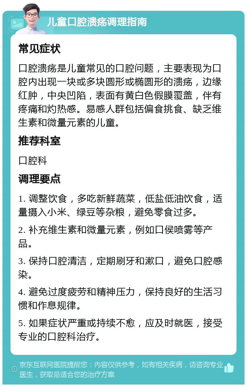 儿童口腔溃疡调理指南 常见症状 口腔溃疡是儿童常见的口腔问题，主要表现为口腔内出现一块或多块圆形或椭圆形的溃疡，边缘红肿，中央凹陷，表面有黄白色假膜覆盖，伴有疼痛和灼热感。易感人群包括偏食挑食、缺乏维生素和微量元素的儿童。 推荐科室 口腔科 调理要点 1. 调整饮食，多吃新鲜蔬菜，低盐低油饮食，适量摄入小米、绿豆等杂粮，避免零食过多。 2. 补充维生素和微量元素，例如口侯喷雾等产品。 3. 保持口腔清洁，定期刷牙和漱口，避免口腔感染。 4. 避免过度疲劳和精神压力，保持良好的生活习惯和作息规律。 5. 如果症状严重或持续不愈，应及时就医，接受专业的口腔科治疗。