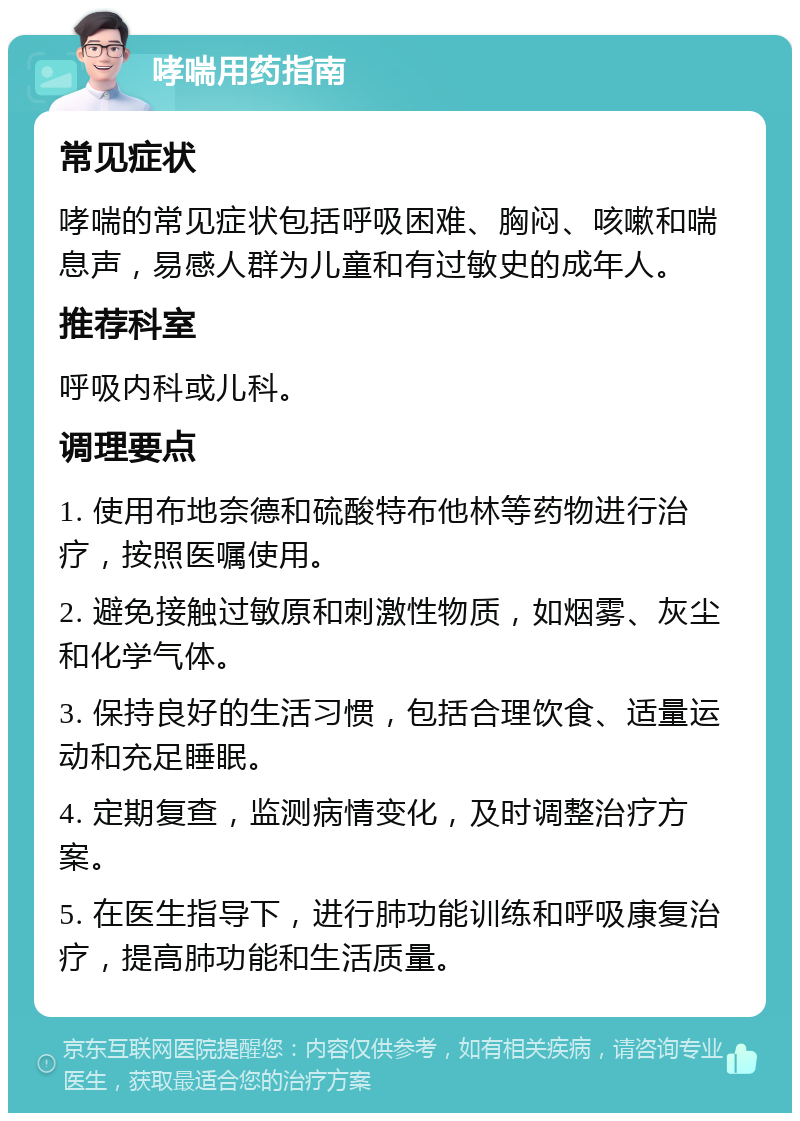 哮喘用药指南 常见症状 哮喘的常见症状包括呼吸困难、胸闷、咳嗽和喘息声，易感人群为儿童和有过敏史的成年人。 推荐科室 呼吸内科或儿科。 调理要点 1. 使用布地奈德和硫酸特布他林等药物进行治疗，按照医嘱使用。 2. 避免接触过敏原和刺激性物质，如烟雾、灰尘和化学气体。 3. 保持良好的生活习惯，包括合理饮食、适量运动和充足睡眠。 4. 定期复查，监测病情变化，及时调整治疗方案。 5. 在医生指导下，进行肺功能训练和呼吸康复治疗，提高肺功能和生活质量。