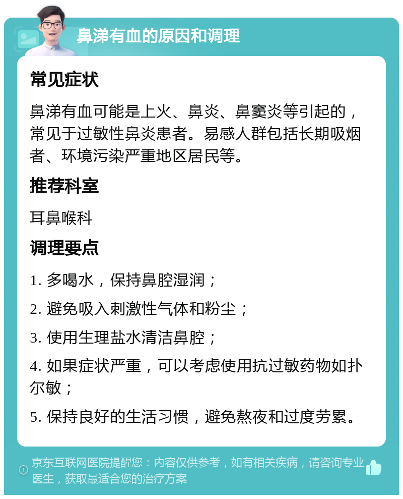 鼻涕有血的原因和调理 常见症状 鼻涕有血可能是上火、鼻炎、鼻窦炎等引起的，常见于过敏性鼻炎患者。易感人群包括长期吸烟者、环境污染严重地区居民等。 推荐科室 耳鼻喉科 调理要点 1. 多喝水，保持鼻腔湿润； 2. 避免吸入刺激性气体和粉尘； 3. 使用生理盐水清洁鼻腔； 4. 如果症状严重，可以考虑使用抗过敏药物如扑尔敏； 5. 保持良好的生活习惯，避免熬夜和过度劳累。