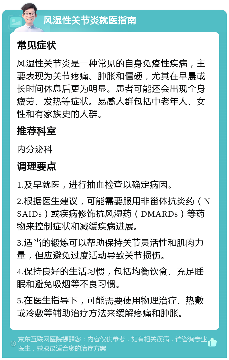 风湿性关节炎就医指南 常见症状 风湿性关节炎是一种常见的自身免疫性疾病，主要表现为关节疼痛、肿胀和僵硬，尤其在早晨或长时间休息后更为明显。患者可能还会出现全身疲劳、发热等症状。易感人群包括中老年人、女性和有家族史的人群。 推荐科室 内分泌科 调理要点 1.及早就医，进行抽血检查以确定病因。 2.根据医生建议，可能需要服用非甾体抗炎药（NSAIDs）或疾病修饰抗风湿药（DMARDs）等药物来控制症状和减缓疾病进展。 3.适当的锻炼可以帮助保持关节灵活性和肌肉力量，但应避免过度活动导致关节损伤。 4.保持良好的生活习惯，包括均衡饮食、充足睡眠和避免吸烟等不良习惯。 5.在医生指导下，可能需要使用物理治疗、热敷或冷敷等辅助治疗方法来缓解疼痛和肿胀。