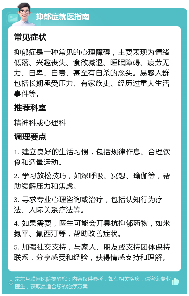 抑郁症就医指南 常见症状 抑郁症是一种常见的心理障碍，主要表现为情绪低落、兴趣丧失、食欲减退、睡眠障碍、疲劳无力、自卑、自责、甚至有自杀的念头。易感人群包括长期承受压力、有家族史、经历过重大生活事件等。 推荐科室 精神科或心理科 调理要点 1. 建立良好的生活习惯，包括规律作息、合理饮食和适量运动。 2. 学习放松技巧，如深呼吸、冥想、瑜伽等，帮助缓解压力和焦虑。 3. 寻求专业心理咨询或治疗，包括认知行为疗法、人际关系疗法等。 4. 如果需要，医生可能会开具抗抑郁药物，如米氮平、氟西汀等，帮助改善症状。 5. 加强社交支持，与家人、朋友或支持团体保持联系，分享感受和经验，获得情感支持和理解。