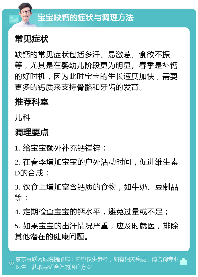 宝宝缺钙的症状与调理方法 常见症状 缺钙的常见症状包括多汗、易激惹、食欲不振等，尤其是在婴幼儿阶段更为明显。春季是补钙的好时机，因为此时宝宝的生长速度加快，需要更多的钙质来支持骨骼和牙齿的发育。 推荐科室 儿科 调理要点 1. 给宝宝额外补充钙镁锌； 2. 在春季增加宝宝的户外活动时间，促进维生素D的合成； 3. 饮食上增加富含钙质的食物，如牛奶、豆制品等； 4. 定期检查宝宝的钙水平，避免过量或不足； 5. 如果宝宝的出汗情况严重，应及时就医，排除其他潜在的健康问题。