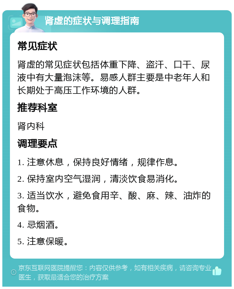 肾虚的症状与调理指南 常见症状 肾虚的常见症状包括体重下降、盗汗、口干、尿液中有大量泡沫等。易感人群主要是中老年人和长期处于高压工作环境的人群。 推荐科室 肾内科 调理要点 1. 注意休息，保持良好情绪，规律作息。 2. 保持室内空气湿润，清淡饮食易消化。 3. 适当饮水，避免食用辛、酸、麻、辣、油炸的食物。 4. 忌烟酒。 5. 注意保暖。