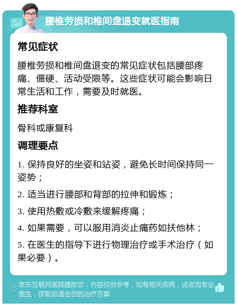 腰椎劳损和椎间盘退变就医指南 常见症状 腰椎劳损和椎间盘退变的常见症状包括腰部疼痛、僵硬、活动受限等。这些症状可能会影响日常生活和工作，需要及时就医。 推荐科室 骨科或康复科 调理要点 1. 保持良好的坐姿和站姿，避免长时间保持同一姿势； 2. 适当进行腰部和背部的拉伸和锻炼； 3. 使用热敷或冷敷来缓解疼痛； 4. 如果需要，可以服用消炎止痛药如扶他林； 5. 在医生的指导下进行物理治疗或手术治疗（如果必要）。