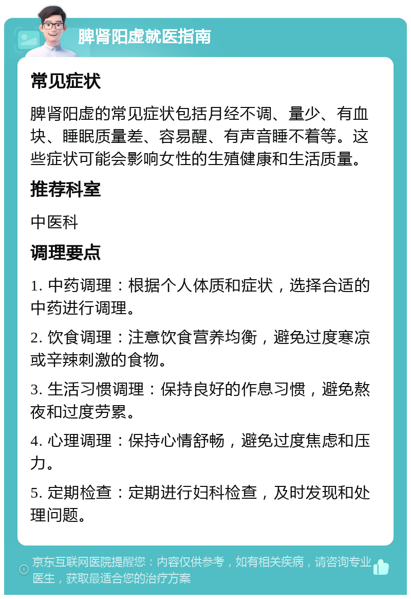 脾肾阳虚就医指南 常见症状 脾肾阳虚的常见症状包括月经不调、量少、有血块、睡眠质量差、容易醒、有声音睡不着等。这些症状可能会影响女性的生殖健康和生活质量。 推荐科室 中医科 调理要点 1. 中药调理：根据个人体质和症状，选择合适的中药进行调理。 2. 饮食调理：注意饮食营养均衡，避免过度寒凉或辛辣刺激的食物。 3. 生活习惯调理：保持良好的作息习惯，避免熬夜和过度劳累。 4. 心理调理：保持心情舒畅，避免过度焦虑和压力。 5. 定期检查：定期进行妇科检查，及时发现和处理问题。