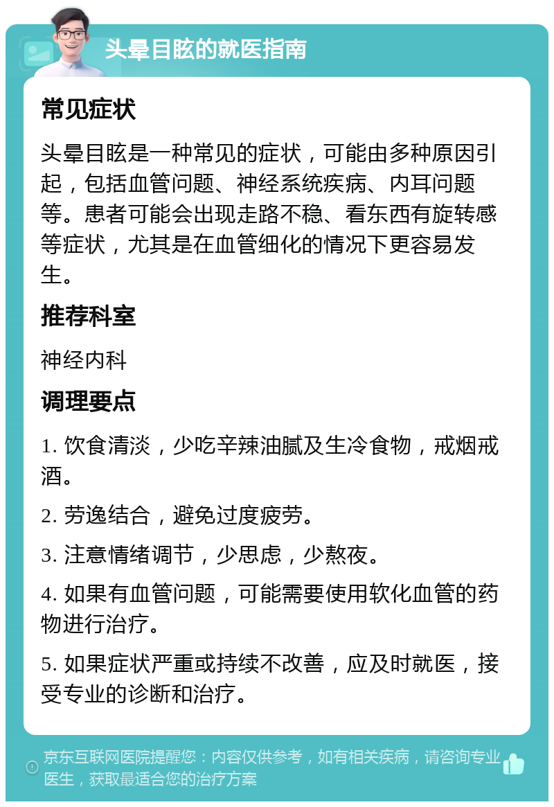 头晕目眩的就医指南 常见症状 头晕目眩是一种常见的症状，可能由多种原因引起，包括血管问题、神经系统疾病、内耳问题等。患者可能会出现走路不稳、看东西有旋转感等症状，尤其是在血管细化的情况下更容易发生。 推荐科室 神经内科 调理要点 1. 饮食清淡，少吃辛辣油腻及生冷食物，戒烟戒酒。 2. 劳逸结合，避免过度疲劳。 3. 注意情绪调节，少思虑，少熬夜。 4. 如果有血管问题，可能需要使用软化血管的药物进行治疗。 5. 如果症状严重或持续不改善，应及时就医，接受专业的诊断和治疗。