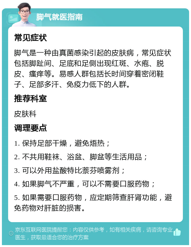 脚气就医指南 常见症状 脚气是一种由真菌感染引起的皮肤病，常见症状包括脚趾间、足底和足侧出现红斑、水疱、脱皮、瘙痒等。易感人群包括长时间穿着密闭鞋子、足部多汗、免疫力低下的人群。 推荐科室 皮肤科 调理要点 1. 保持足部干燥，避免焐热； 2. 不共用鞋袜、浴盆、脚盆等生活用品； 3. 可以外用盐酸特比萘芬喷雾剂； 4. 如果脚气不严重，可以不需要口服药物； 5. 如果需要口服药物，应定期筛查肝肾功能，避免药物对肝脏的损害。