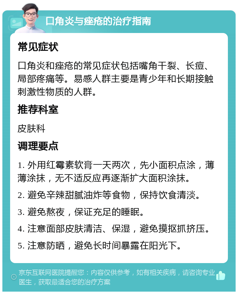 口角炎与痤疮的治疗指南 常见症状 口角炎和痤疮的常见症状包括嘴角干裂、长痘、局部疼痛等。易感人群主要是青少年和长期接触刺激性物质的人群。 推荐科室 皮肤科 调理要点 1. 外用红霉素软膏一天两次，先小面积点涂，薄薄涂抹，无不适反应再逐渐扩大面积涂抹。 2. 避免辛辣甜腻油炸等食物，保持饮食清淡。 3. 避免熬夜，保证充足的睡眠。 4. 注意面部皮肤清洁、保湿，避免摸抠抓挤压。 5. 注意防晒，避免长时间暴露在阳光下。