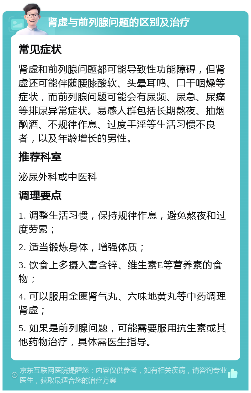 肾虚与前列腺问题的区别及治疗 常见症状 肾虚和前列腺问题都可能导致性功能障碍，但肾虚还可能伴随腰膝酸软、头晕耳鸣、口干咽燥等症状，而前列腺问题可能会有尿频、尿急、尿痛等排尿异常症状。易感人群包括长期熬夜、抽烟酗酒、不规律作息、过度手淫等生活习惯不良者，以及年龄增长的男性。 推荐科室 泌尿外科或中医科 调理要点 1. 调整生活习惯，保持规律作息，避免熬夜和过度劳累； 2. 适当锻炼身体，增强体质； 3. 饮食上多摄入富含锌、维生素E等营养素的食物； 4. 可以服用金匮肾气丸、六味地黄丸等中药调理肾虚； 5. 如果是前列腺问题，可能需要服用抗生素或其他药物治疗，具体需医生指导。