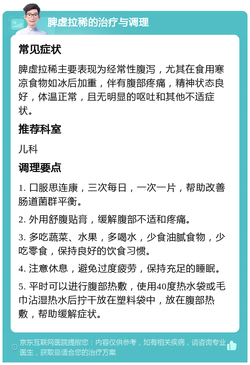 脾虚拉稀的治疗与调理 常见症状 脾虚拉稀主要表现为经常性腹泻，尤其在食用寒凉食物如冰后加重，伴有腹部疼痛，精神状态良好，体温正常，且无明显的呕吐和其他不适症状。 推荐科室 儿科 调理要点 1. 口服思连康，三次每日，一次一片，帮助改善肠道菌群平衡。 2. 外用舒腹贴膏，缓解腹部不适和疼痛。 3. 多吃蔬菜、水果，多喝水，少食油腻食物，少吃零食，保持良好的饮食习惯。 4. 注意休息，避免过度疲劳，保持充足的睡眠。 5. 平时可以进行腹部热敷，使用40度热水袋或毛巾沾湿热水后拧干放在塑料袋中，放在腹部热敷，帮助缓解症状。