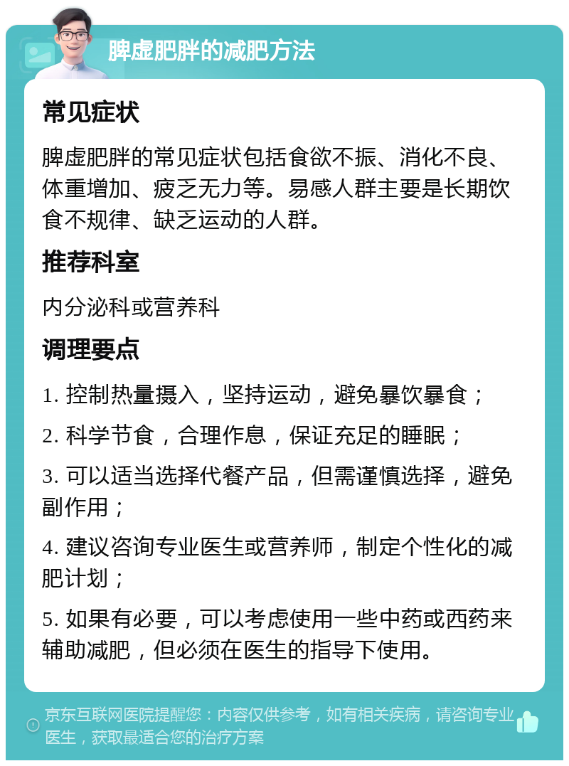 脾虚肥胖的减肥方法 常见症状 脾虚肥胖的常见症状包括食欲不振、消化不良、体重增加、疲乏无力等。易感人群主要是长期饮食不规律、缺乏运动的人群。 推荐科室 内分泌科或营养科 调理要点 1. 控制热量摄入，坚持运动，避免暴饮暴食； 2. 科学节食，合理作息，保证充足的睡眠； 3. 可以适当选择代餐产品，但需谨慎选择，避免副作用； 4. 建议咨询专业医生或营养师，制定个性化的减肥计划； 5. 如果有必要，可以考虑使用一些中药或西药来辅助减肥，但必须在医生的指导下使用。