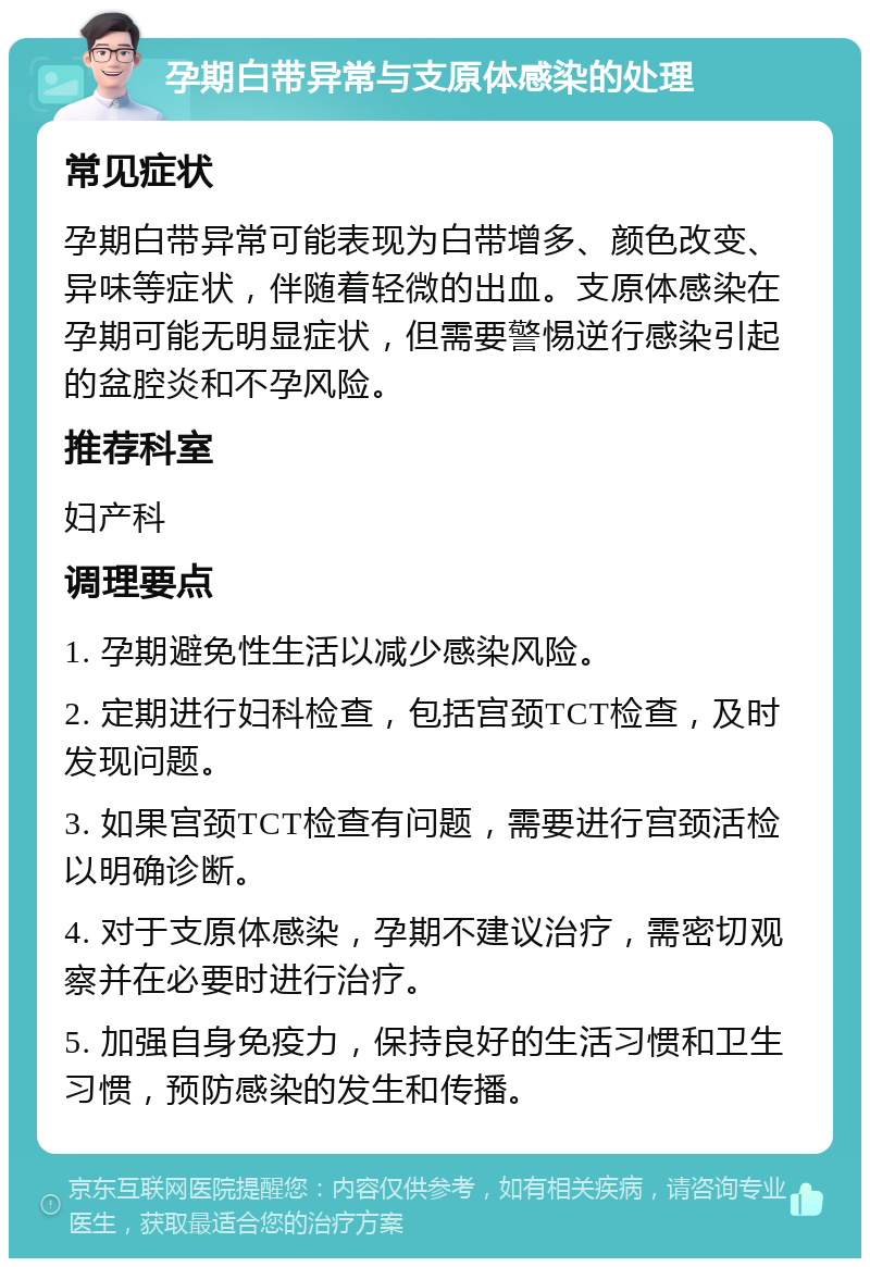 孕期白带异常与支原体感染的处理 常见症状 孕期白带异常可能表现为白带增多、颜色改变、异味等症状，伴随着轻微的出血。支原体感染在孕期可能无明显症状，但需要警惕逆行感染引起的盆腔炎和不孕风险。 推荐科室 妇产科 调理要点 1. 孕期避免性生活以减少感染风险。 2. 定期进行妇科检查，包括宫颈TCT检查，及时发现问题。 3. 如果宫颈TCT检查有问题，需要进行宫颈活检以明确诊断。 4. 对于支原体感染，孕期不建议治疗，需密切观察并在必要时进行治疗。 5. 加强自身免疫力，保持良好的生活习惯和卫生习惯，预防感染的发生和传播。