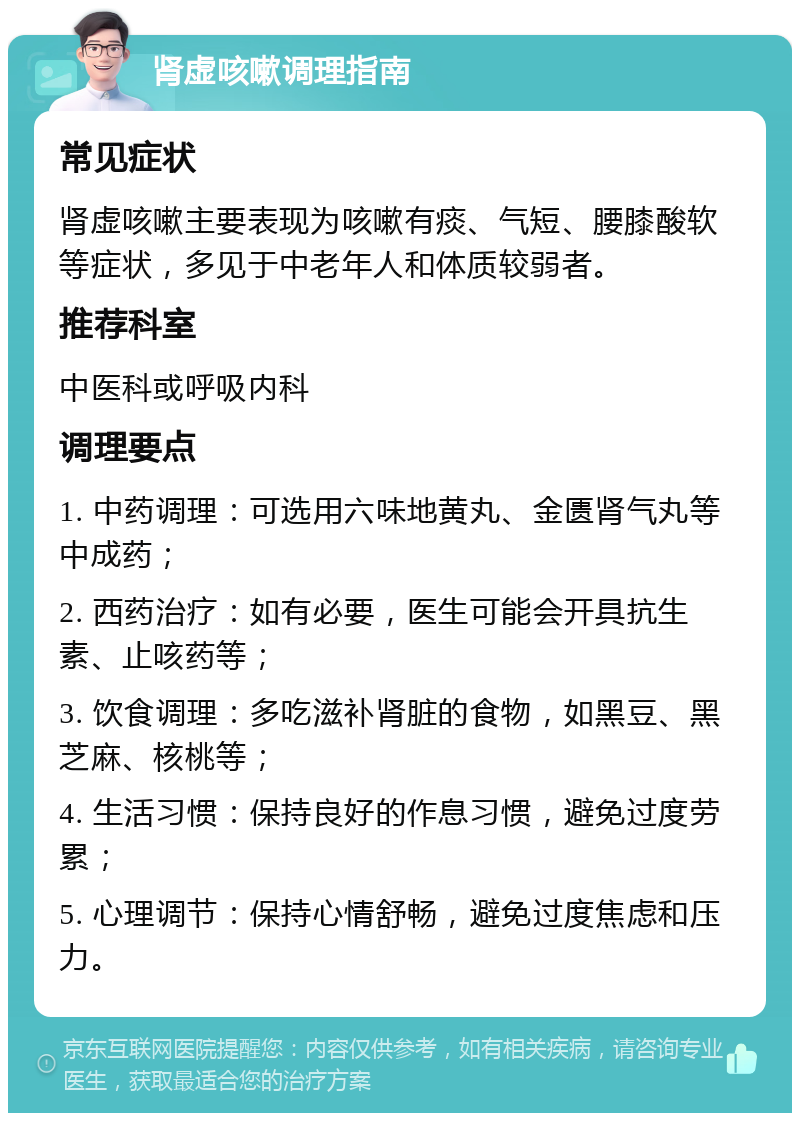 肾虚咳嗽调理指南 常见症状 肾虚咳嗽主要表现为咳嗽有痰、气短、腰膝酸软等症状，多见于中老年人和体质较弱者。 推荐科室 中医科或呼吸内科 调理要点 1. 中药调理：可选用六味地黄丸、金匮肾气丸等中成药； 2. 西药治疗：如有必要，医生可能会开具抗生素、止咳药等； 3. 饮食调理：多吃滋补肾脏的食物，如黑豆、黑芝麻、核桃等； 4. 生活习惯：保持良好的作息习惯，避免过度劳累； 5. 心理调节：保持心情舒畅，避免过度焦虑和压力。