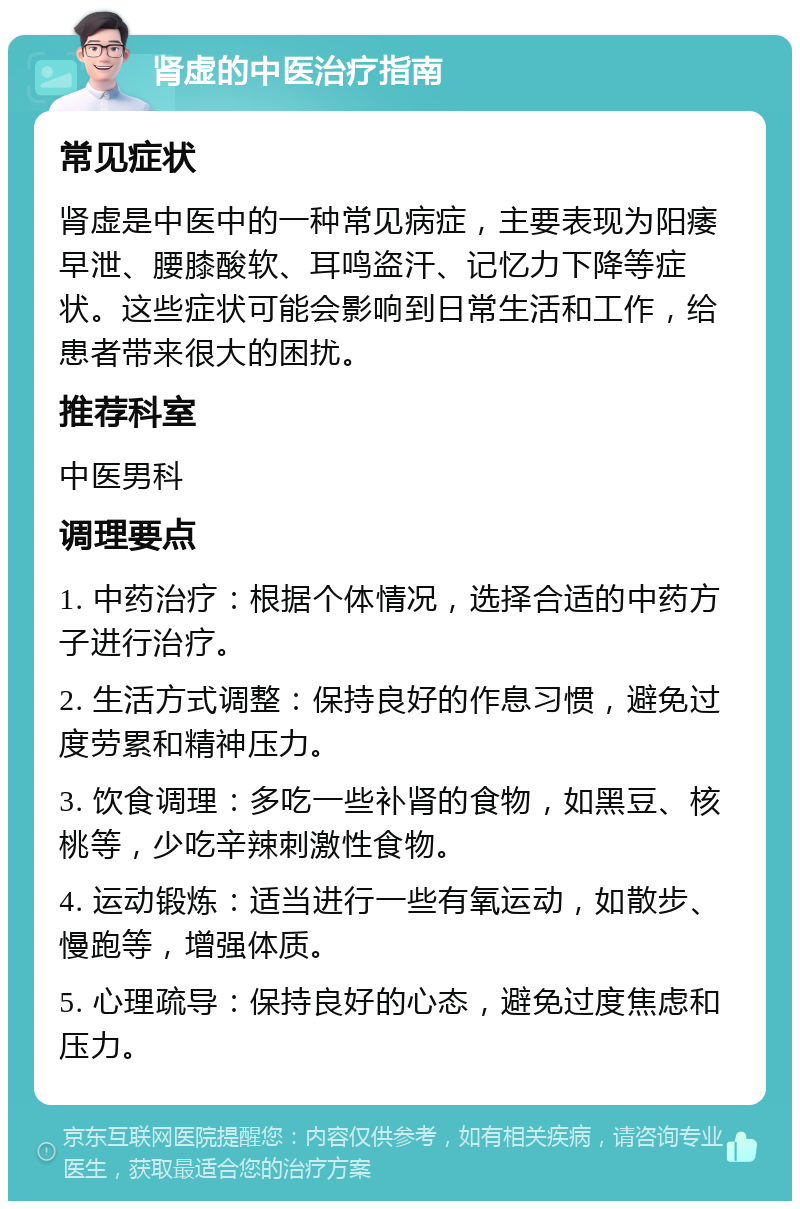 肾虚的中医治疗指南 常见症状 肾虚是中医中的一种常见病症，主要表现为阳痿早泄、腰膝酸软、耳鸣盗汗、记忆力下降等症状。这些症状可能会影响到日常生活和工作，给患者带来很大的困扰。 推荐科室 中医男科 调理要点 1. 中药治疗：根据个体情况，选择合适的中药方子进行治疗。 2. 生活方式调整：保持良好的作息习惯，避免过度劳累和精神压力。 3. 饮食调理：多吃一些补肾的食物，如黑豆、核桃等，少吃辛辣刺激性食物。 4. 运动锻炼：适当进行一些有氧运动，如散步、慢跑等，增强体质。 5. 心理疏导：保持良好的心态，避免过度焦虑和压力。