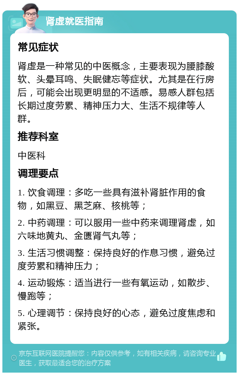 肾虚就医指南 常见症状 肾虚是一种常见的中医概念，主要表现为腰膝酸软、头晕耳鸣、失眠健忘等症状。尤其是在行房后，可能会出现更明显的不适感。易感人群包括长期过度劳累、精神压力大、生活不规律等人群。 推荐科室 中医科 调理要点 1. 饮食调理：多吃一些具有滋补肾脏作用的食物，如黑豆、黑芝麻、核桃等； 2. 中药调理：可以服用一些中药来调理肾虚，如六味地黄丸、金匮肾气丸等； 3. 生活习惯调整：保持良好的作息习惯，避免过度劳累和精神压力； 4. 运动锻炼：适当进行一些有氧运动，如散步、慢跑等； 5. 心理调节：保持良好的心态，避免过度焦虑和紧张。