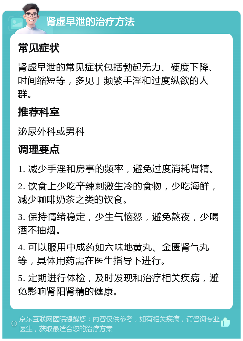 肾虚早泄的治疗方法 常见症状 肾虚早泄的常见症状包括勃起无力、硬度下降、时间缩短等，多见于频繁手淫和过度纵欲的人群。 推荐科室 泌尿外科或男科 调理要点 1. 减少手淫和房事的频率，避免过度消耗肾精。 2. 饮食上少吃辛辣刺激生冷的食物，少吃海鲜，减少咖啡奶茶之类的饮食。 3. 保持情绪稳定，少生气恼怒，避免熬夜，少喝酒不抽烟。 4. 可以服用中成药如六味地黄丸、金匮肾气丸等，具体用药需在医生指导下进行。 5. 定期进行体检，及时发现和治疗相关疾病，避免影响肾阳肾精的健康。