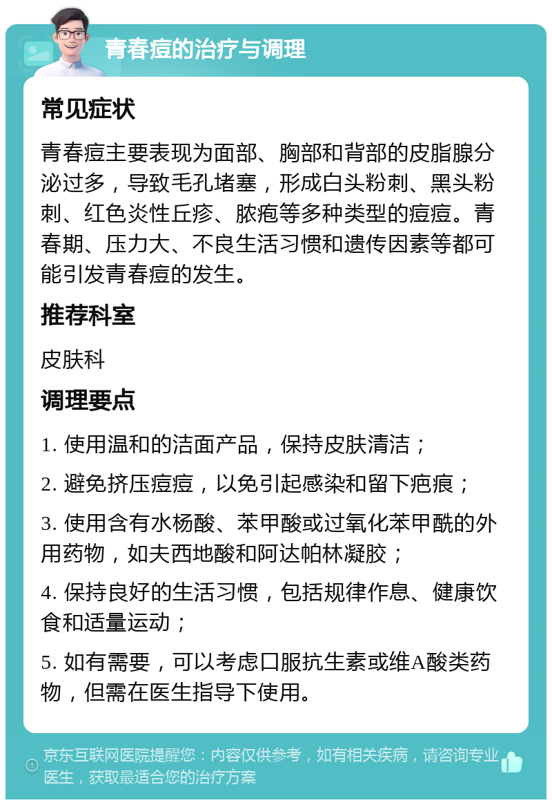 青春痘的治疗与调理 常见症状 青春痘主要表现为面部、胸部和背部的皮脂腺分泌过多，导致毛孔堵塞，形成白头粉刺、黑头粉刺、红色炎性丘疹、脓疱等多种类型的痘痘。青春期、压力大、不良生活习惯和遗传因素等都可能引发青春痘的发生。 推荐科室 皮肤科 调理要点 1. 使用温和的洁面产品，保持皮肤清洁； 2. 避免挤压痘痘，以免引起感染和留下疤痕； 3. 使用含有水杨酸、苯甲酸或过氧化苯甲酰的外用药物，如夫西地酸和阿达帕林凝胶； 4. 保持良好的生活习惯，包括规律作息、健康饮食和适量运动； 5. 如有需要，可以考虑口服抗生素或维A酸类药物，但需在医生指导下使用。