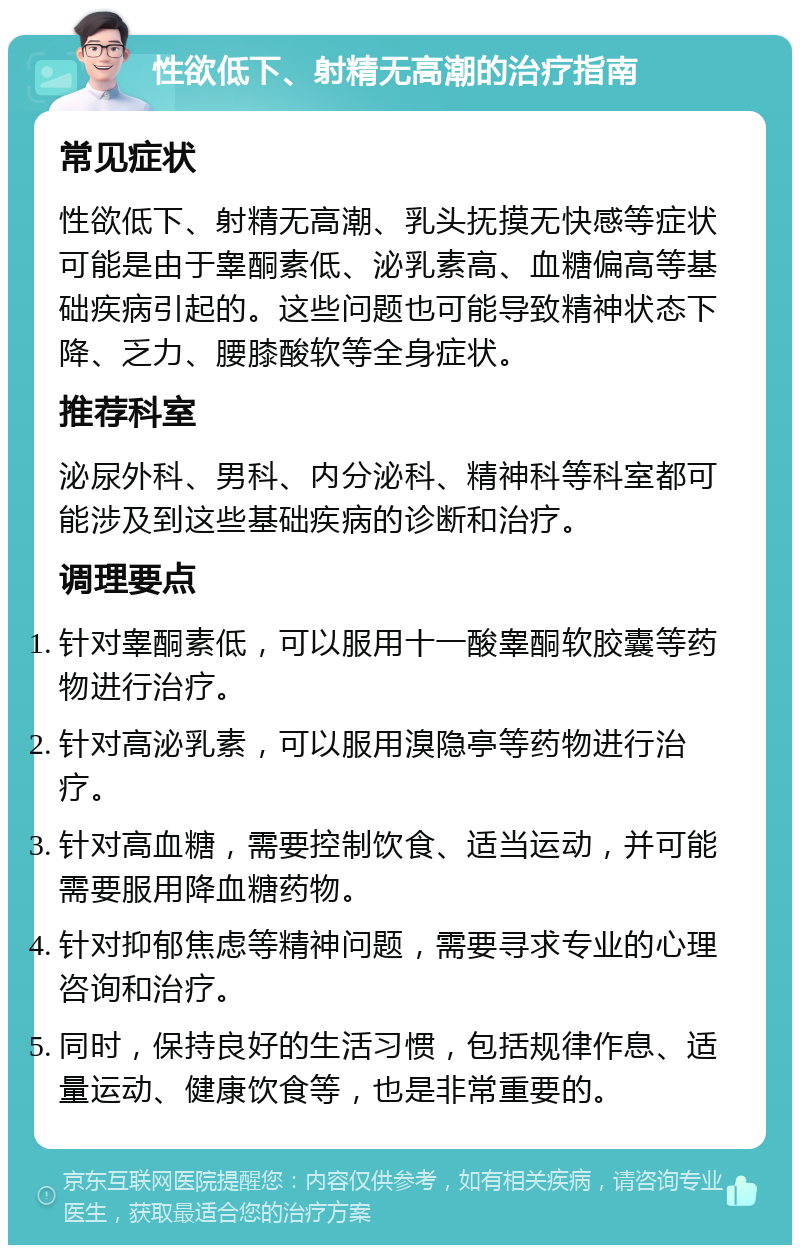 性欲低下、射精无高潮的治疗指南 常见症状 性欲低下、射精无高潮、乳头抚摸无快感等症状可能是由于睾酮素低、泌乳素高、血糖偏高等基础疾病引起的。这些问题也可能导致精神状态下降、乏力、腰膝酸软等全身症状。 推荐科室 泌尿外科、男科、内分泌科、精神科等科室都可能涉及到这些基础疾病的诊断和治疗。 调理要点 针对睾酮素低，可以服用十一酸睾酮软胶囊等药物进行治疗。 针对高泌乳素，可以服用溴隐亭等药物进行治疗。 针对高血糖，需要控制饮食、适当运动，并可能需要服用降血糖药物。 针对抑郁焦虑等精神问题，需要寻求专业的心理咨询和治疗。 同时，保持良好的生活习惯，包括规律作息、适量运动、健康饮食等，也是非常重要的。