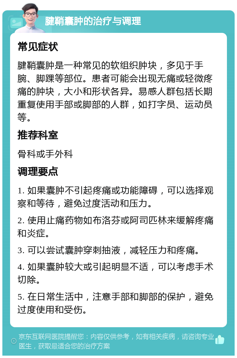 腱鞘囊肿的治疗与调理 常见症状 腱鞘囊肿是一种常见的软组织肿块，多见于手腕、脚踝等部位。患者可能会出现无痛或轻微疼痛的肿块，大小和形状各异。易感人群包括长期重复使用手部或脚部的人群，如打字员、运动员等。 推荐科室 骨科或手外科 调理要点 1. 如果囊肿不引起疼痛或功能障碍，可以选择观察和等待，避免过度活动和压力。 2. 使用止痛药物如布洛芬或阿司匹林来缓解疼痛和炎症。 3. 可以尝试囊肿穿刺抽液，减轻压力和疼痛。 4. 如果囊肿较大或引起明显不适，可以考虑手术切除。 5. 在日常生活中，注意手部和脚部的保护，避免过度使用和受伤。