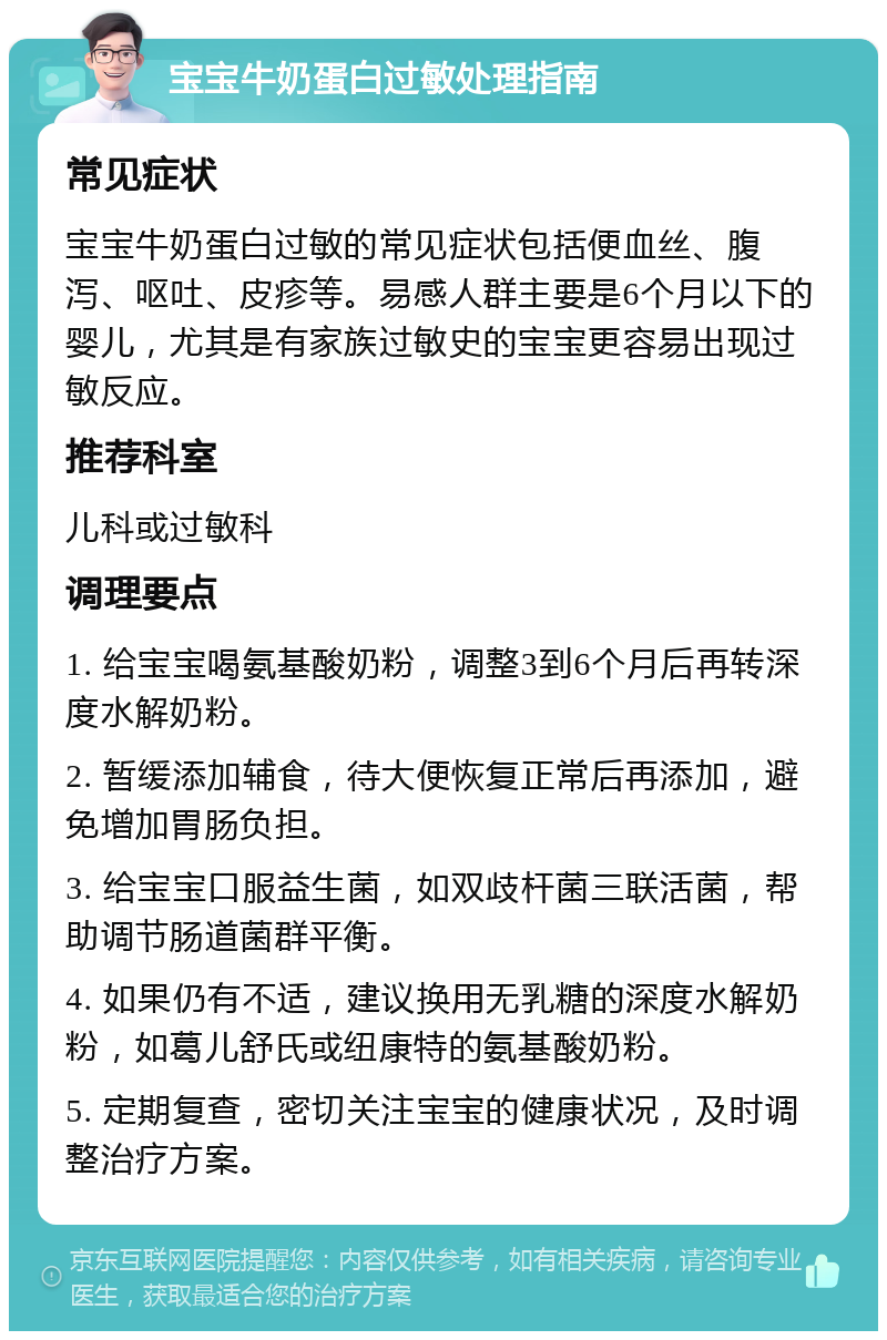 宝宝牛奶蛋白过敏处理指南 常见症状 宝宝牛奶蛋白过敏的常见症状包括便血丝、腹泻、呕吐、皮疹等。易感人群主要是6个月以下的婴儿，尤其是有家族过敏史的宝宝更容易出现过敏反应。 推荐科室 儿科或过敏科 调理要点 1. 给宝宝喝氨基酸奶粉，调整3到6个月后再转深度水解奶粉。 2. 暂缓添加辅食，待大便恢复正常后再添加，避免增加胃肠负担。 3. 给宝宝口服益生菌，如双歧杆菌三联活菌，帮助调节肠道菌群平衡。 4. 如果仍有不适，建议换用无乳糖的深度水解奶粉，如葛儿舒氏或纽康特的氨基酸奶粉。 5. 定期复查，密切关注宝宝的健康状况，及时调整治疗方案。