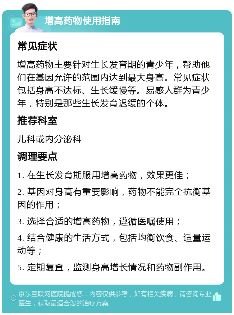 增高药物使用指南 常见症状 增高药物主要针对生长发育期的青少年，帮助他们在基因允许的范围内达到最大身高。常见症状包括身高不达标、生长缓慢等。易感人群为青少年，特别是那些生长发育迟缓的个体。 推荐科室 儿科或内分泌科 调理要点 1. 在生长发育期服用增高药物，效果更佳； 2. 基因对身高有重要影响，药物不能完全抗衡基因的作用； 3. 选择合适的增高药物，遵循医嘱使用； 4. 结合健康的生活方式，包括均衡饮食、适量运动等； 5. 定期复查，监测身高增长情况和药物副作用。