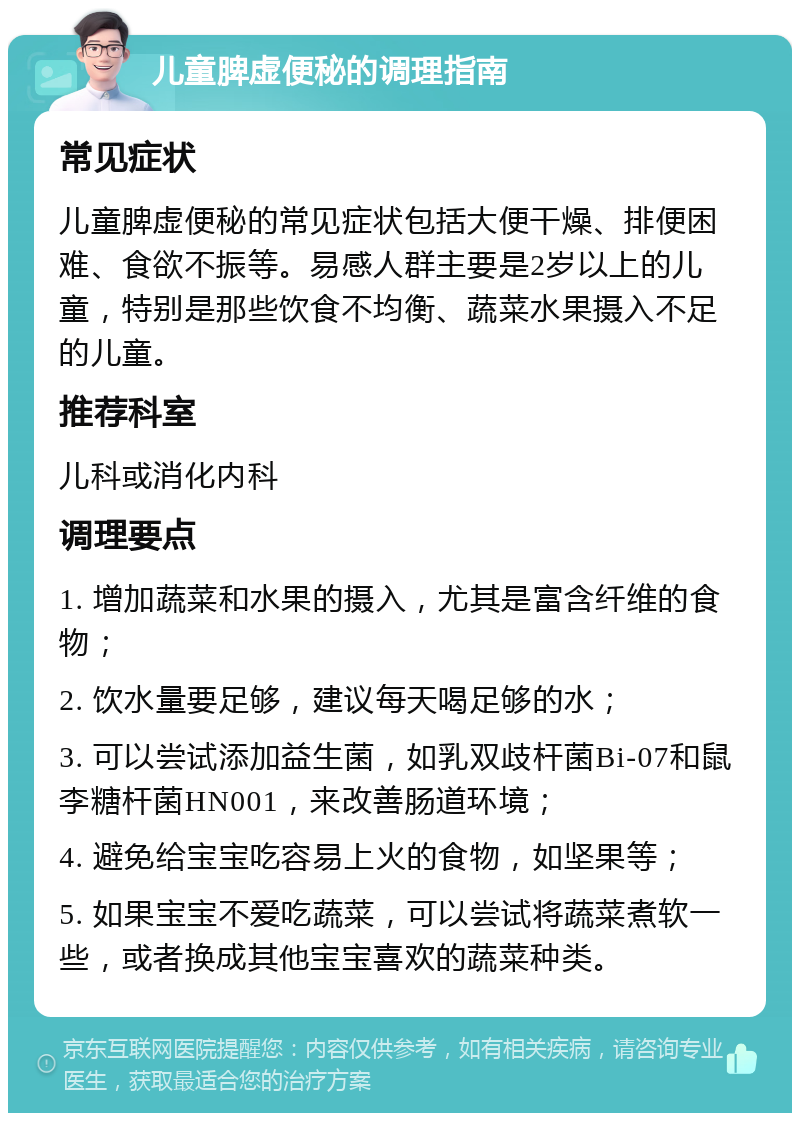 儿童脾虚便秘的调理指南 常见症状 儿童脾虚便秘的常见症状包括大便干燥、排便困难、食欲不振等。易感人群主要是2岁以上的儿童，特别是那些饮食不均衡、蔬菜水果摄入不足的儿童。 推荐科室 儿科或消化内科 调理要点 1. 增加蔬菜和水果的摄入，尤其是富含纤维的食物； 2. 饮水量要足够，建议每天喝足够的水； 3. 可以尝试添加益生菌，如乳双歧杆菌Bi-07和鼠李糖杆菌HN001，来改善肠道环境； 4. 避免给宝宝吃容易上火的食物，如坚果等； 5. 如果宝宝不爱吃蔬菜，可以尝试将蔬菜煮软一些，或者换成其他宝宝喜欢的蔬菜种类。