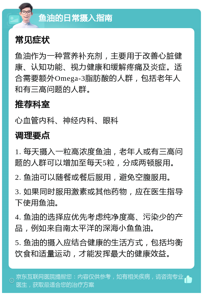 鱼油的日常摄入指南 常见症状 鱼油作为一种营养补充剂，主要用于改善心脏健康、认知功能、视力健康和缓解疼痛及炎症。适合需要额外Omega-3脂肪酸的人群，包括老年人和有三高问题的人群。 推荐科室 心血管内科、神经内科、眼科 调理要点 1. 每天摄入一粒高浓度鱼油，老年人或有三高问题的人群可以增加至每天5粒，分成两顿服用。 2. 鱼油可以随餐或餐后服用，避免空腹服用。 3. 如果同时服用激素或其他药物，应在医生指导下使用鱼油。 4. 鱼油的选择应优先考虑纯净度高、污染少的产品，例如来自南太平洋的深海小鱼鱼油。 5. 鱼油的摄入应结合健康的生活方式，包括均衡饮食和适量运动，才能发挥最大的健康效益。