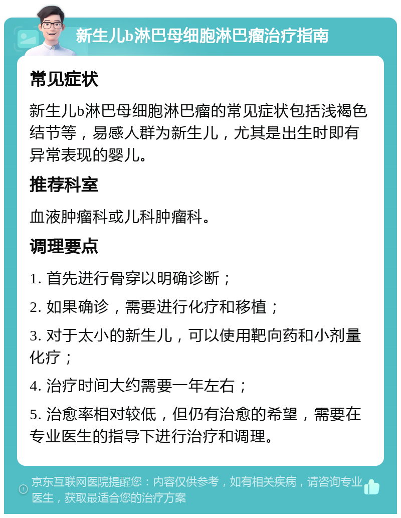 新生儿b淋巴母细胞淋巴瘤治疗指南 常见症状 新生儿b淋巴母细胞淋巴瘤的常见症状包括浅褐色结节等，易感人群为新生儿，尤其是出生时即有异常表现的婴儿。 推荐科室 血液肿瘤科或儿科肿瘤科。 调理要点 1. 首先进行骨穿以明确诊断； 2. 如果确诊，需要进行化疗和移植； 3. 对于太小的新生儿，可以使用靶向药和小剂量化疗； 4. 治疗时间大约需要一年左右； 5. 治愈率相对较低，但仍有治愈的希望，需要在专业医生的指导下进行治疗和调理。