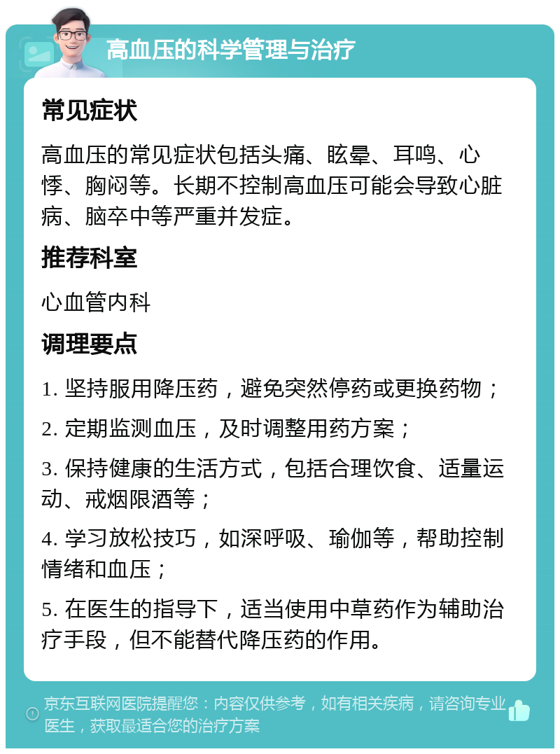 高血压的科学管理与治疗 常见症状 高血压的常见症状包括头痛、眩晕、耳鸣、心悸、胸闷等。长期不控制高血压可能会导致心脏病、脑卒中等严重并发症。 推荐科室 心血管内科 调理要点 1. 坚持服用降压药，避免突然停药或更换药物； 2. 定期监测血压，及时调整用药方案； 3. 保持健康的生活方式，包括合理饮食、适量运动、戒烟限酒等； 4. 学习放松技巧，如深呼吸、瑜伽等，帮助控制情绪和血压； 5. 在医生的指导下，适当使用中草药作为辅助治疗手段，但不能替代降压药的作用。