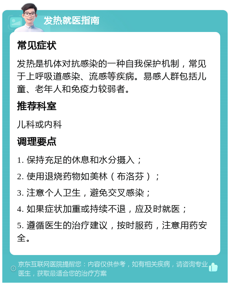 发热就医指南 常见症状 发热是机体对抗感染的一种自我保护机制，常见于上呼吸道感染、流感等疾病。易感人群包括儿童、老年人和免疫力较弱者。 推荐科室 儿科或内科 调理要点 1. 保持充足的休息和水分摄入； 2. 使用退烧药物如美林（布洛芬）； 3. 注意个人卫生，避免交叉感染； 4. 如果症状加重或持续不退，应及时就医； 5. 遵循医生的治疗建议，按时服药，注意用药安全。