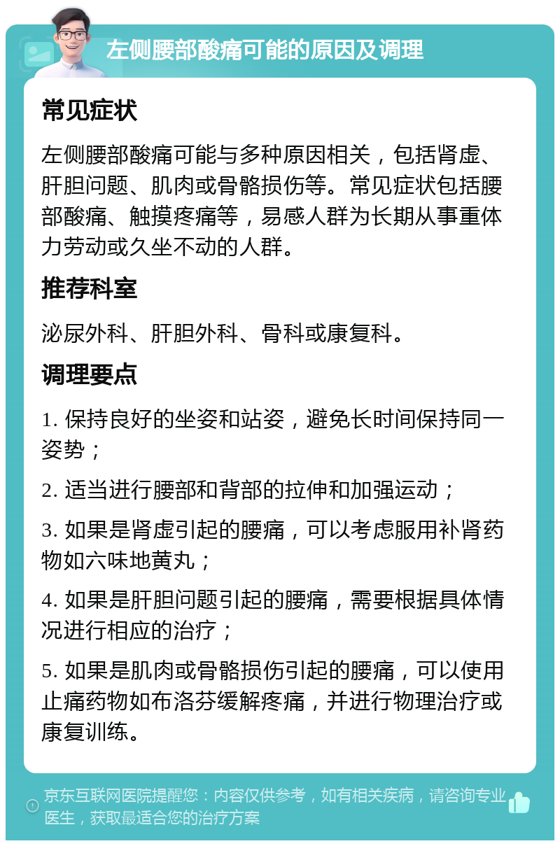 左侧腰部酸痛可能的原因及调理 常见症状 左侧腰部酸痛可能与多种原因相关，包括肾虚、肝胆问题、肌肉或骨骼损伤等。常见症状包括腰部酸痛、触摸疼痛等，易感人群为长期从事重体力劳动或久坐不动的人群。 推荐科室 泌尿外科、肝胆外科、骨科或康复科。 调理要点 1. 保持良好的坐姿和站姿，避免长时间保持同一姿势； 2. 适当进行腰部和背部的拉伸和加强运动； 3. 如果是肾虚引起的腰痛，可以考虑服用补肾药物如六味地黄丸； 4. 如果是肝胆问题引起的腰痛，需要根据具体情况进行相应的治疗； 5. 如果是肌肉或骨骼损伤引起的腰痛，可以使用止痛药物如布洛芬缓解疼痛，并进行物理治疗或康复训练。