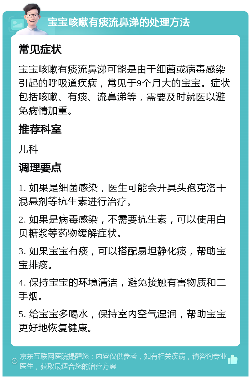 宝宝咳嗽有痰流鼻涕的处理方法 常见症状 宝宝咳嗽有痰流鼻涕可能是由于细菌或病毒感染引起的呼吸道疾病，常见于9个月大的宝宝。症状包括咳嗽、有痰、流鼻涕等，需要及时就医以避免病情加重。 推荐科室 儿科 调理要点 1. 如果是细菌感染，医生可能会开具头孢克洛干混悬剂等抗生素进行治疗。 2. 如果是病毒感染，不需要抗生素，可以使用白贝糖浆等药物缓解症状。 3. 如果宝宝有痰，可以搭配易坦静化痰，帮助宝宝排痰。 4. 保持宝宝的环境清洁，避免接触有害物质和二手烟。 5. 给宝宝多喝水，保持室内空气湿润，帮助宝宝更好地恢复健康。