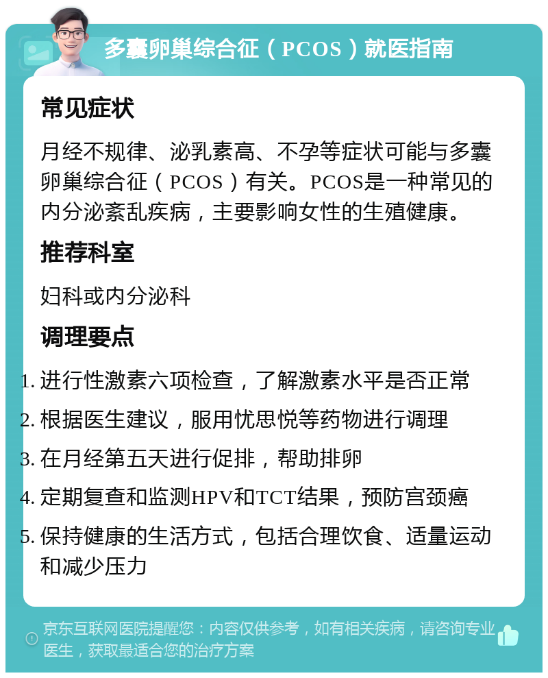 多囊卵巢综合征（PCOS）就医指南 常见症状 月经不规律、泌乳素高、不孕等症状可能与多囊卵巢综合征（PCOS）有关。PCOS是一种常见的内分泌紊乱疾病，主要影响女性的生殖健康。 推荐科室 妇科或内分泌科 调理要点 进行性激素六项检查，了解激素水平是否正常 根据医生建议，服用忧思悦等药物进行调理 在月经第五天进行促排，帮助排卵 定期复查和监测HPV和TCT结果，预防宫颈癌 保持健康的生活方式，包括合理饮食、适量运动和减少压力