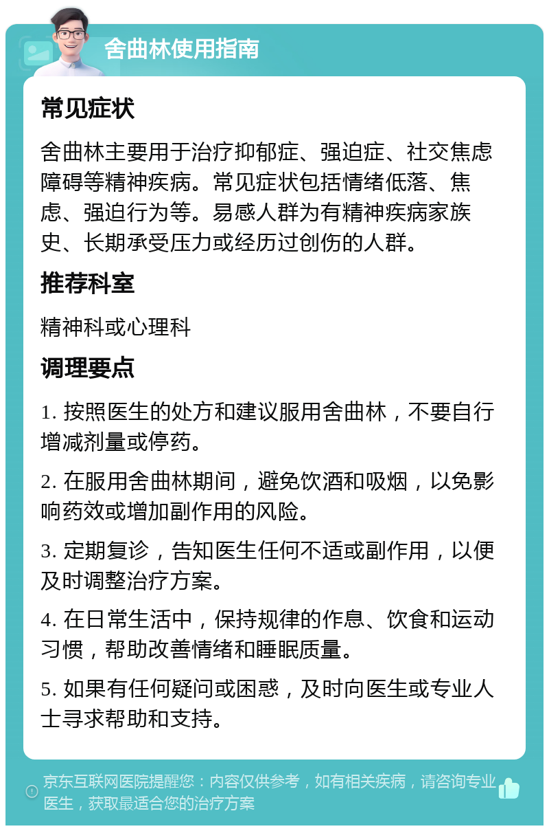 舍曲林使用指南 常见症状 舍曲林主要用于治疗抑郁症、强迫症、社交焦虑障碍等精神疾病。常见症状包括情绪低落、焦虑、强迫行为等。易感人群为有精神疾病家族史、长期承受压力或经历过创伤的人群。 推荐科室 精神科或心理科 调理要点 1. 按照医生的处方和建议服用舍曲林，不要自行增减剂量或停药。 2. 在服用舍曲林期间，避免饮酒和吸烟，以免影响药效或增加副作用的风险。 3. 定期复诊，告知医生任何不适或副作用，以便及时调整治疗方案。 4. 在日常生活中，保持规律的作息、饮食和运动习惯，帮助改善情绪和睡眠质量。 5. 如果有任何疑问或困惑，及时向医生或专业人士寻求帮助和支持。