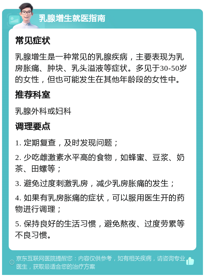 乳腺增生就医指南 常见症状 乳腺增生是一种常见的乳腺疾病，主要表现为乳房胀痛、肿块、乳头溢液等症状。多见于30-50岁的女性，但也可能发生在其他年龄段的女性中。 推荐科室 乳腺外科或妇科 调理要点 1. 定期复查，及时发现问题； 2. 少吃雌激素水平高的食物，如蜂蜜、豆浆、奶茶、田螺等； 3. 避免过度刺激乳房，减少乳房胀痛的发生； 4. 如果有乳房胀痛的症状，可以服用医生开的药物进行调理； 5. 保持良好的生活习惯，避免熬夜、过度劳累等不良习惯。