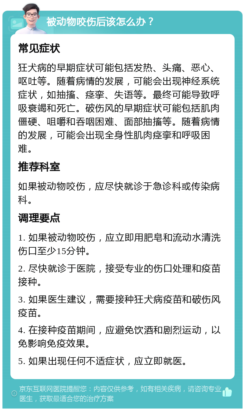 被动物咬伤后该怎么办？ 常见症状 狂犬病的早期症状可能包括发热、头痛、恶心、呕吐等。随着病情的发展，可能会出现神经系统症状，如抽搐、痉挛、失语等。最终可能导致呼吸衰竭和死亡。破伤风的早期症状可能包括肌肉僵硬、咀嚼和吞咽困难、面部抽搐等。随着病情的发展，可能会出现全身性肌肉痉挛和呼吸困难。 推荐科室 如果被动物咬伤，应尽快就诊于急诊科或传染病科。 调理要点 1. 如果被动物咬伤，应立即用肥皂和流动水清洗伤口至少15分钟。 2. 尽快就诊于医院，接受专业的伤口处理和疫苗接种。 3. 如果医生建议，需要接种狂犬病疫苗和破伤风疫苗。 4. 在接种疫苗期间，应避免饮酒和剧烈运动，以免影响免疫效果。 5. 如果出现任何不适症状，应立即就医。