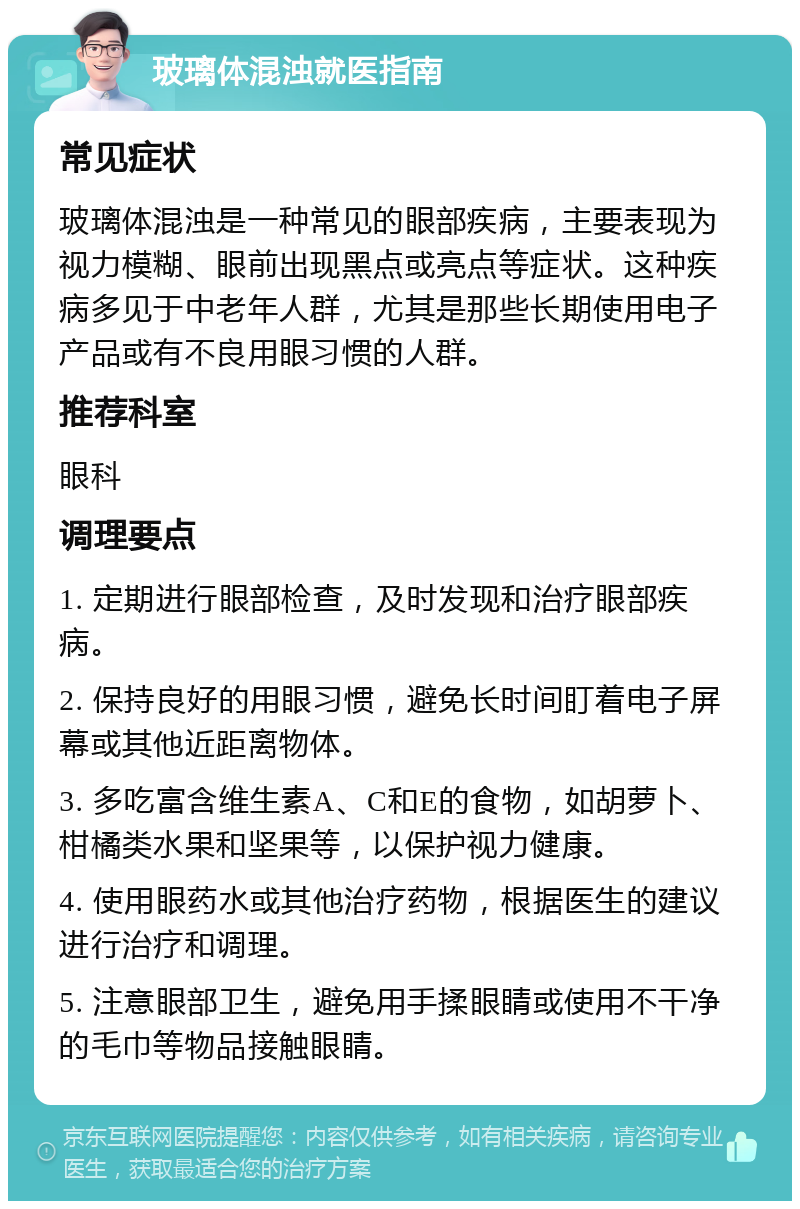 玻璃体混浊就医指南 常见症状 玻璃体混浊是一种常见的眼部疾病，主要表现为视力模糊、眼前出现黑点或亮点等症状。这种疾病多见于中老年人群，尤其是那些长期使用电子产品或有不良用眼习惯的人群。 推荐科室 眼科 调理要点 1. 定期进行眼部检查，及时发现和治疗眼部疾病。 2. 保持良好的用眼习惯，避免长时间盯着电子屏幕或其他近距离物体。 3. 多吃富含维生素A、C和E的食物，如胡萝卜、柑橘类水果和坚果等，以保护视力健康。 4. 使用眼药水或其他治疗药物，根据医生的建议进行治疗和调理。 5. 注意眼部卫生，避免用手揉眼睛或使用不干净的毛巾等物品接触眼睛。